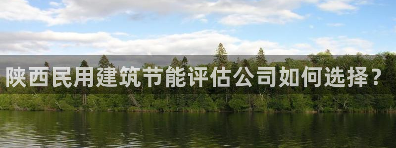 e尊国际官方网站：陕西民用建筑节能评估公司如何选择？
