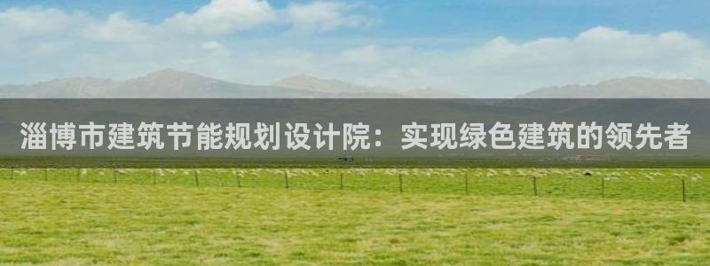 e尊国际客服：淄博市建筑节能规划设计院：实现绿色建筑的领先者